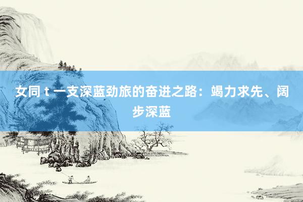 女同 t 一支深蓝劲旅的奋进之路：竭力求先、阔步深蓝