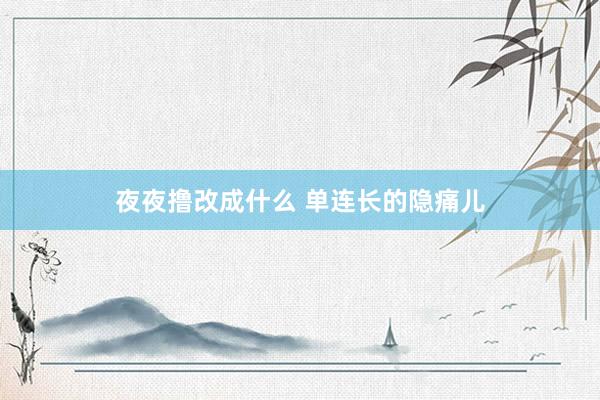 夜夜撸改成什么 单连长的隐痛儿