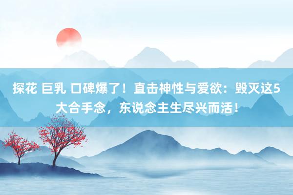 探花 巨乳 口碑爆了！直击神性与爱欲：毁灭这5大合手念，东说念主生尽兴而活！