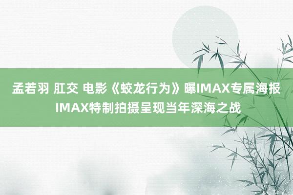 孟若羽 肛交 电影《蛟龙行为》曝IMAX专属海报 IMAX特制拍摄呈现当年深海之战