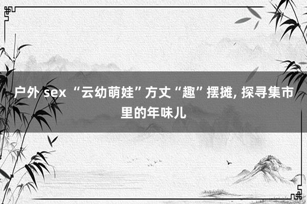 户外 sex “云幼萌娃”方丈“趣”摆摊， 探寻集市里的年味儿