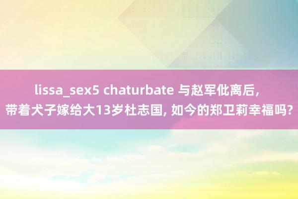 lissa_sex5 chaturbate 与赵军仳离后， 带着犬子嫁给大13岁杜志国， 如今的郑卫莉幸福吗?