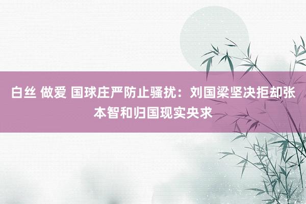 白丝 做爱 国球庄严防止骚扰：刘国梁坚决拒却张本智和归国现实央求