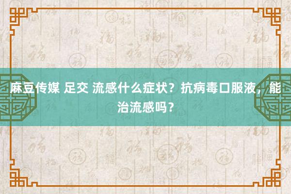 麻豆传媒 足交 流感什么症状?抗病毒口服液,能治流感吗?
