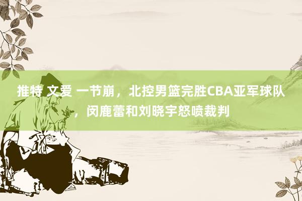 推特 文爱 一节崩，北控男篮完胜CBA亚军球队，闵鹿蕾和刘晓宇怒喷裁判