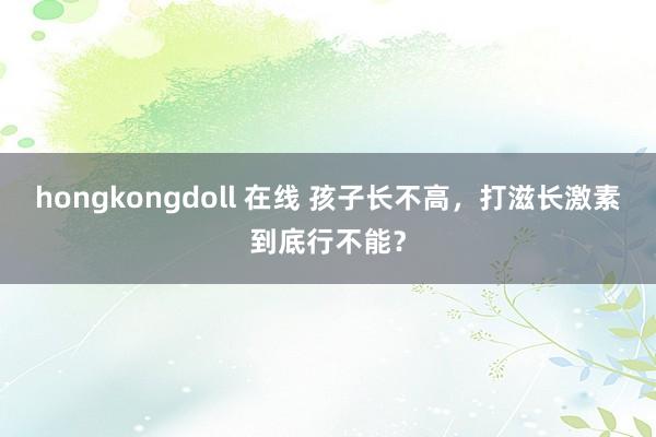 hongkongdoll 在线 孩子长不高，打滋长激素到底行不能？