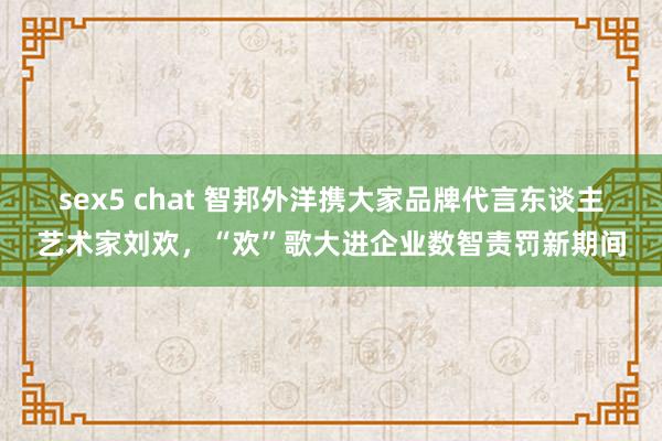sex5 chat 智邦外洋携大家品牌代言东谈主艺术家刘欢，“欢”歌大进企业数智责罚新期间