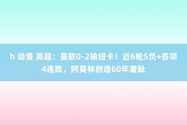 h 动漫 英超：曼联0-2输纽卡！近6轮5负+各项4连败，阿莫林创造60年羞耻