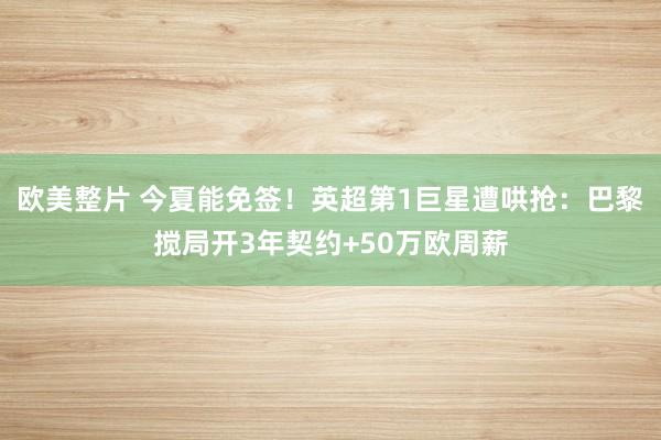 欧美整片 今夏能免签！英超第1巨星遭哄抢：巴黎搅局开3年契约+50万欧周薪
