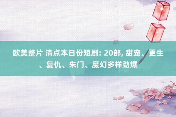 欧美整片 清点本日份短剧: 20部， 甜宠、更生、复仇、朱门、魔幻多样劲爆