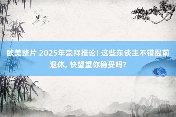 欧美整片 2025年崇拜推论! 这些东谈主不错提前退休， 快望望你稳妥吗?