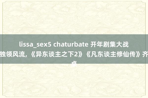 lissa_sex5 chaturbate 开年剧集大战优酷独领风流， 《异东谈主之下2》《凡东谈主修仙传》齐上桌
