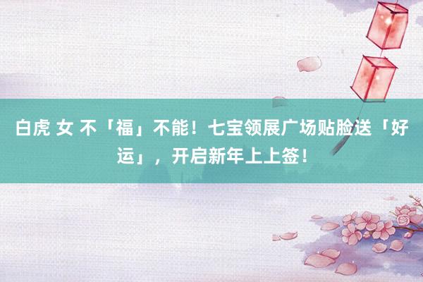 白虎 女 不「福」不能！七宝领展广场贴脸送「好运」，开启新年上上签！