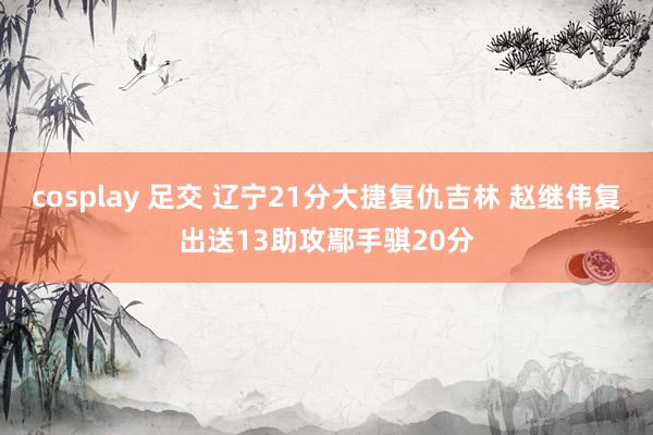 cosplay 足交 辽宁21分大捷复仇吉林 赵继伟复出送13助攻鄢手骐20分
