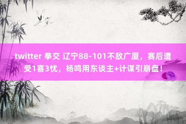 twitter 拳交 辽宁88-101不敌广厦，赛后遭受1喜3忧，杨鸣用东谈主+计谋引崩盘！