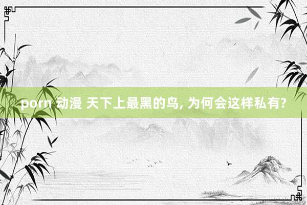 porn 动漫 天下上最黑的鸟， 为何会这样私有?