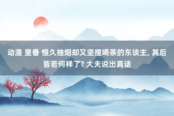 动漫 里番 恒久抽烟却又坚捏喝茶的东谈主， 其后皆若何样了? 大夫说出真话