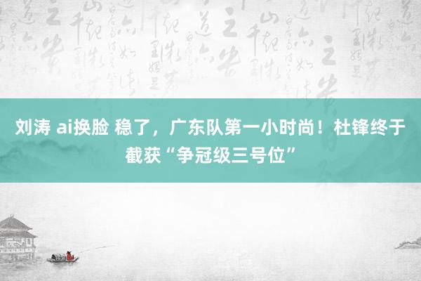 刘涛 ai换脸 稳了，广东队第一小时尚！杜锋终于截获“争冠级三号位”