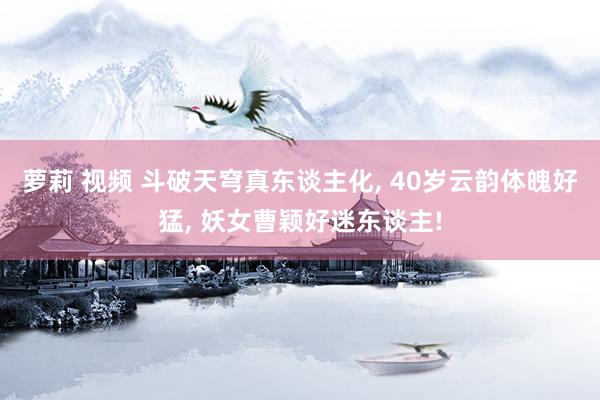 萝莉 视频 斗破天穹真东谈主化， 40岁云韵体魄好猛， 妖女曹颖好迷东谈主!