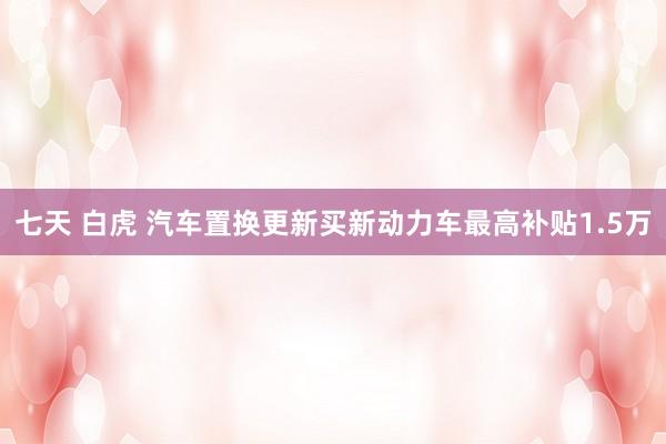 七天 白虎 汽车置换更新买新动力车最高补贴1.5万