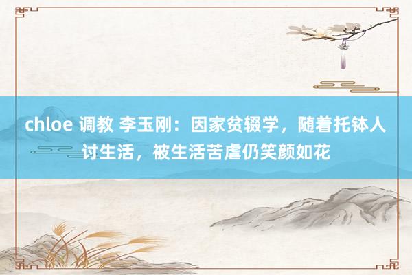 chloe 调教 李玉刚：因家贫辍学，随着托钵人讨生活，被生活苦虐仍笑颜如花