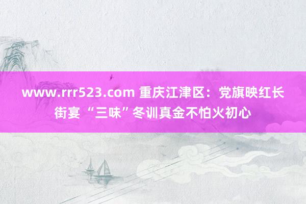 www.rrr523.com 重庆江津区：党旗映红长街宴 “三味”冬训真金不怕火初心