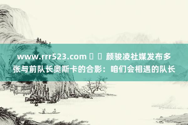 www.rrr523.com ❤️颜骏凌社媒发布多张与前队长奥斯卡的合影：咱们会相遇的队长