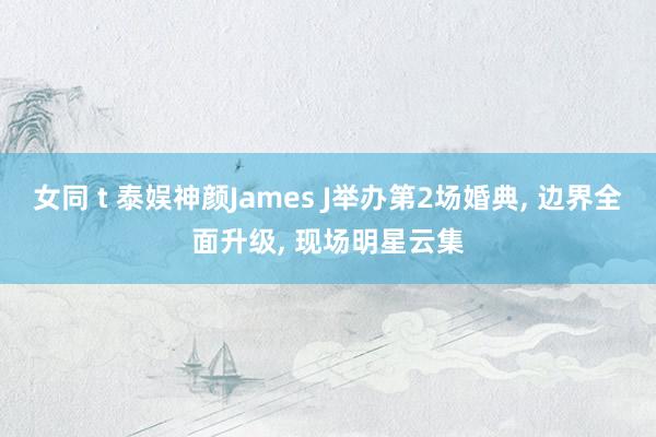 女同 t 泰娱神颜James J举办第2场婚典， 边界全面升级， 现场明星云集