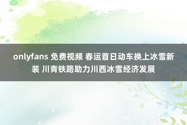 onlyfans 免费视频 春运首日动车换上冰雪新装 川青铁路助力川西冰雪经济发展