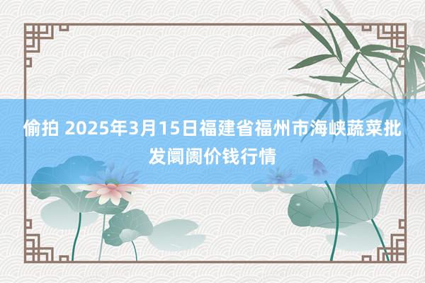 偷拍 2025年3月15日福建省福州市海峡蔬菜批发阛阓价钱行情
