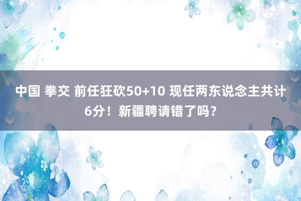 中国 拳交 前任狂砍50+10 现任两东说念主共计6分！新疆聘请错了吗？