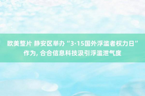 欧美整片 静安区举办“3·15国外浮滥者权力日”作为， 合合信息科技汲引浮滥泄气度