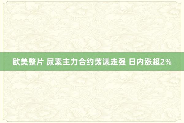 欧美整片 尿素主力合约荡漾走强 日内涨超2%