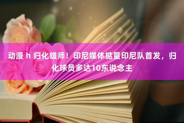 动漫 h 归化雄师！印尼媒体掂量印尼队首发，归化球员多达10东说念主