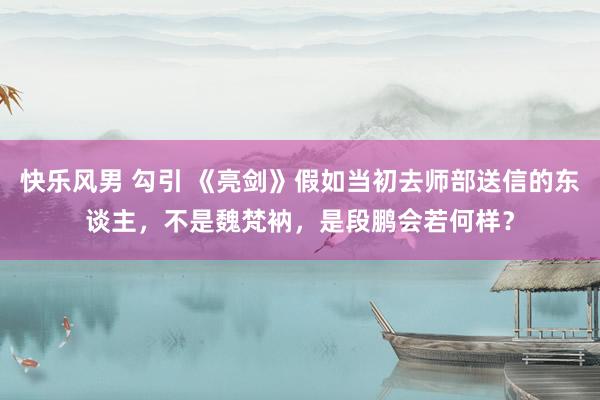 快乐风男 勾引 《亮剑》假如当初去师部送信的东谈主，不是魏梵衲，是段鹏会若何样？