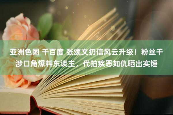 亚洲色图 千百度 张颂文扔信风云升级！粉丝干涉口角爆料东谈主，代拍疾恶如仇晒出实锤