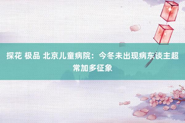 探花 极品 北京儿童病院：今冬未出现病东谈主超常加多征象