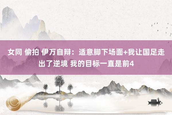 女同 偷拍 伊万自辩：适意脚下场面+我让国足走出了逆境 我的目标一直是前4