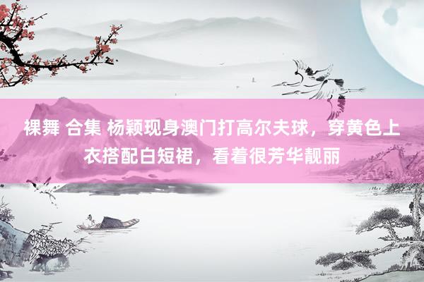 裸舞 合集 杨颖现身澳门打高尔夫球，穿黄色上衣搭配白短裙，看着很芳华靓丽