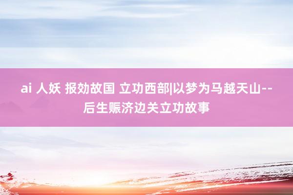 ai 人妖 报効故国 立功西部|以梦为马越天山--后生赈济边关立功故事