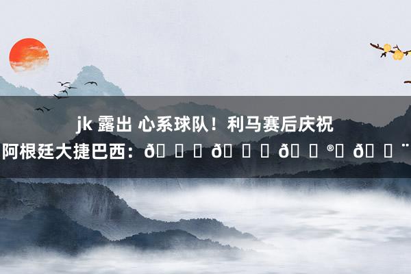 jk 露出 心系球队！利马赛后庆祝阿根廷大捷巴西：👏👏😮‍💨