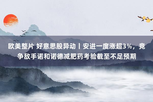 欧美整片 好意思股异动丨安进一度涨超3%，竞争敌手诺和诺德减肥药考验截至不足预期