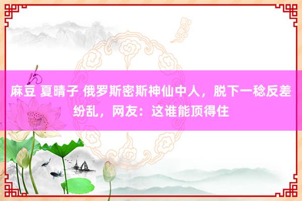 麻豆 夏晴子 俄罗斯密斯神仙中人，脱下一稔反差纷乱，网友：这谁能顶得住