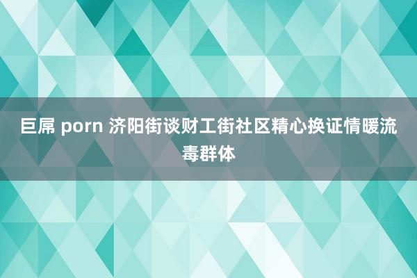 巨屌 porn 济阳街谈财工街社区精心换证情暖流毒群体