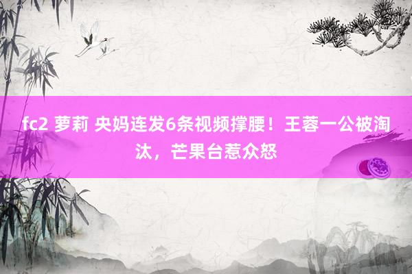 fc2 萝莉 央妈连发6条视频撑腰！王蓉一公被淘汰，芒果台惹众怒