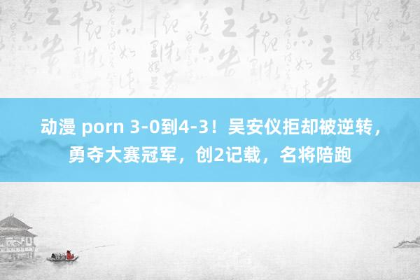 动漫 porn 3-0到4-3！吴安仪拒却被逆转，勇夺大赛冠军，创2记载，名将陪跑