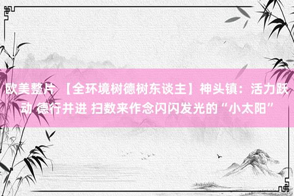 欧美整片 【全环境树德树东谈主】神头镇：活力跃动 德行并进 扫数来作念闪闪发光的“小太阳”