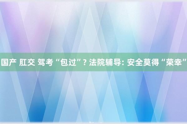 国产 肛交 驾考“包过”? 法院辅导: 安全莫得“荣幸”