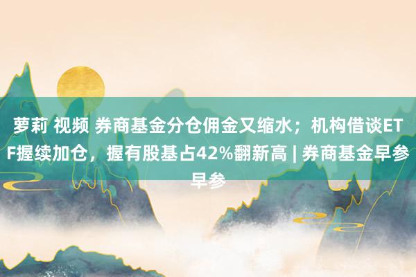 萝莉 视频 券商基金分仓佣金又缩水；机构借谈ETF握续加仓，握有股基占42%翻新高 | 券商基金早参
