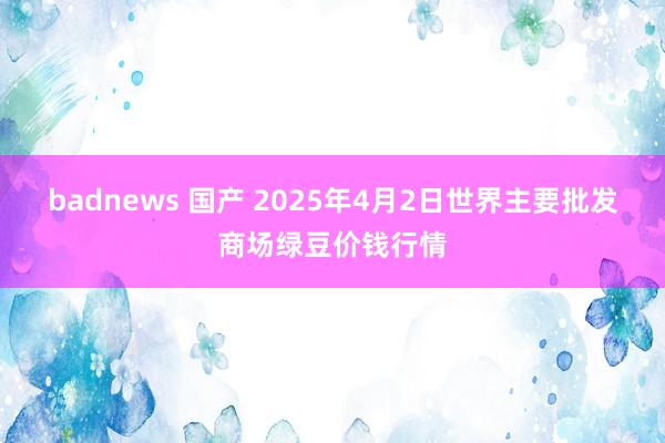 badnews 国产 2025年4月2日世界主要批发商场绿豆价钱行情